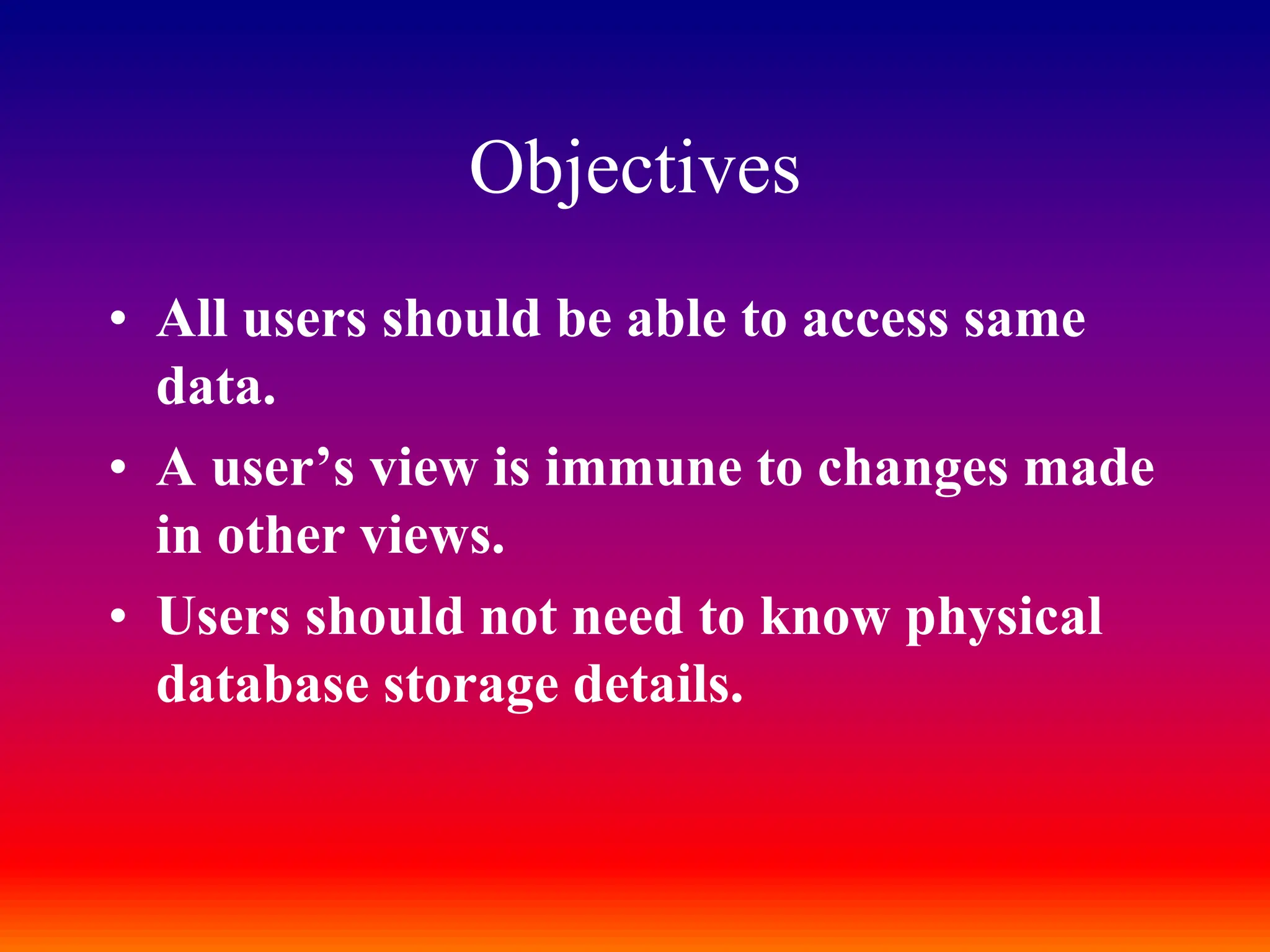 Objectives
• All users should be able to access same
data.
• A user’s view is immune to changes made
in other views.
• Users should not need to know physical
database storage details.
 