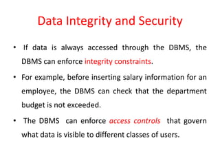 Data Integrity and Security
• If data is always accessed through the DBMS, the
DBMS can enforce integrity constraints.
• For example, before inserting salary information for an
employee, the DBMS can check that the department
budget is not exceeded.
• The DBMS can enforce access controls that govern
what data is visible to different classes of users.
 