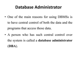 Database Administrator
• One of the main reasons for using DBMSs is
to have central control of both the data and the
programs that access those data.
• A person who has such central control over
the system is called a database administrator
(DBA).
 