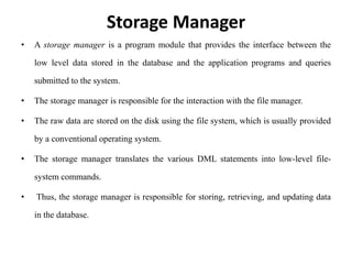 Storage Manager
• A storage manager is a program module that provides the interface between the
low level data stored in the database and the application programs and queries
submitted to the system.
• The storage manager is responsible for the interaction with the file manager.
• The raw data are stored on the disk using the file system, which is usually provided
by a conventional operating system.
• The storage manager translates the various DML statements into low-level file-
system commands.
• Thus, the storage manager is responsible for storing, retrieving, and updating data
in the database.
 