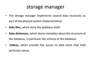 storage manager
• The storage manager implements several data structures as
part of the physical system implementation
• Data files, which store the database itself.
• Data dictionary, which stores metadata about the structure of
the database, in particular the schema of the database.
• Indices, which provide fast access to data items that hold
particular values
 
