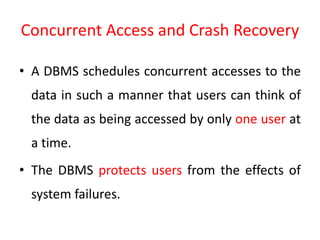 Concurrent Access and Crash Recovery
• A DBMS schedules concurrent accesses to the
data in such a manner that users can think of
the data as being accessed by only one user at
a time.
• The DBMS protects users from the effects of
system failures.
 