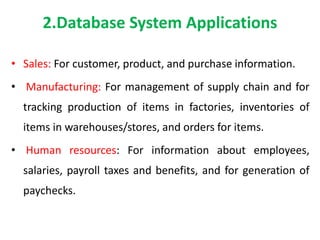 2.Database System Applications
• Sales: For customer, product, and purchase information.
• Manufacturing: For management of supply chain and for
tracking production of items in factories, inventories of
items in warehouses/stores, and orders for items.
• Human resources: For information about employees,
salaries, payroll taxes and benefits, and for generation of
paychecks.
 