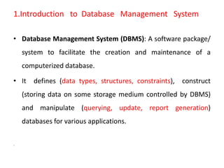1.Introduction to Database Management System
• Database Management System (DBMS): A software package/
system to facilitate the creation and maintenance of a
computerized database.
• It defines (data types, structures, constraints), construct
(storing data on some storage medium controlled by DBMS)
and manipulate (querying, update, report generation)
databases for various applications.
.
 