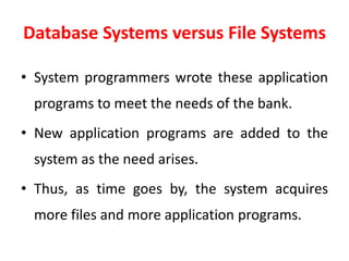 Database Systems versus File Systems
• System programmers wrote these application
programs to meet the needs of the bank.
• New application programs are added to the
system as the need arises.
• Thus, as time goes by, the system acquires
more files and more application programs.
 