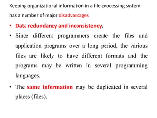 Keeping organizational information in a file-processing system
has a number of major disadvantages
• Data redundancy and inconsistency.
• Since different programmers create the files and
application programs over a long period, the various
files are likely to have different formats and the
programs may be written in several programming
languages.
• The same information may be duplicated in several
places (files).
 