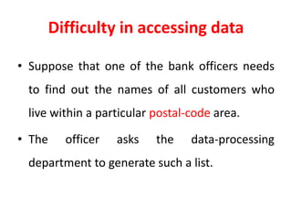 Difficulty in accessing data
• Suppose that one of the bank officers needs
to find out the names of all customers who
live within a particular postal-code area.
• The officer asks the data-processing
department to generate such a list.
 