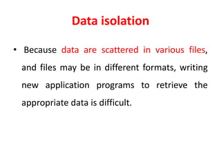 Data isolation
• Because data are scattered in various files,
and files may be in different formats, writing
new application programs to retrieve the
appropriate data is difficult.
 