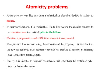 Atomicity problems
• A computer system, like any other mechanical or electrical device, is subject to
failure.
• In many applications, it is crucial that, if a failure occurs, the data be restored to
the consistent state that existed prior to the failure.
• Consider a program to transfer $50 from account A to account B.
• If a system failure occurs during the execution of the program, it is possible that
the $50 was removed from account A but was not credited to account B, resulting
in an inconsistent database state.
• Clearly, it is essential to database consistency that either both the credit and debit
occur, or that neither occur.
 