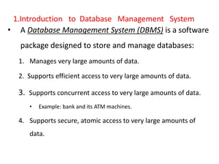 1.Introduction to Database Management System
• A Database Management System (DBMS) is a software
package designed to store and manage databases:
1. Manages very large amounts of data.
2. Supports efficient access to very large amounts of data.
3. Supports concurrent access to very large amounts of data.
• Example: bank and its ATM machines.
4. Supports secure, atomic access to very large amounts of
data.
 