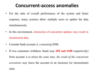 Concurrent-access anomalies
• For the sake of overall performance of the system and faster
response, many systems allow multiple users to update the data
simultaneously.
• In this environment, interaction of concurrent updates may result in
inconsistent data.
• Consider bank account A, containing $500.
• If two customers withdraw funds (say $50 and $100 respectively)
from account A at about the same time, the result of the concurrent
executions may leave the account in an incorrect (or inconsistent)
state.
 