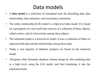 Data models
• A data model is a collection of conceptual tools for describing data, data
relationships, data semantics, and consistency constraints.
• The entity–relationship (E-R) model is a high-level data model. It is based
on a perception of a real world that consists of a collection of basic objects,
called entities, and of relationships among these objects.
• The relational model is a lower-level model. It uses a collection of tables to
represent both data and the relationships among those data.
• Today a vast majority of database products are based on the relational
model.
• Designers often formulate database schema design by first modeling data
at a high level, using the E-R model, and then translating it into the
relational model.
 