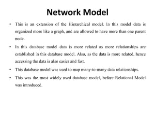 Network Model
• This is an extension of the Hierarchical model. In this model data is
organized more like a graph, and are allowed to have more than one parent
node.
• In this database model data is more related as more relationships are
established in this database model. Also, as the data is more related, hence
accessing the data is also easier and fast.
• This database model was used to map many-to-many data relationships.
• This was the most widely used database model, before Relational Model
was introduced.
 
