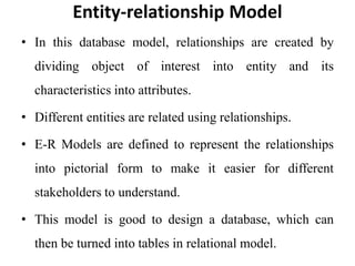 Entity-relationship Model
• In this database model, relationships are created by
dividing object of interest into entity and its
characteristics into attributes.
• Different entities are related using relationships.
• E-R Models are defined to represent the relationships
into pictorial form to make it easier for different
stakeholders to understand.
• This model is good to design a database, which can
then be turned into tables in relational model.
 