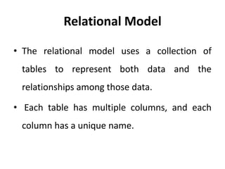 Relational Model
• The relational model uses a collection of
tables to represent both data and the
relationships among those data.
• Each table has multiple columns, and each
column has a unique name.
 