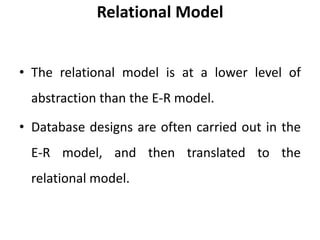 Relational Model
• The relational model is at a lower level of
abstraction than the E-R model.
• Database designs are often carried out in the
E-R model, and then translated to the
relational model.
 