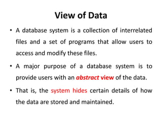 View of Data
• A database system is a collection of interrelated
files and a set of programs that allow users to
access and modify these files.
• A major purpose of a database system is to
provide users with an abstract view of the data.
• That is, the system hides certain details of how
the data are stored and maintained.
 