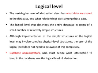 Logical level
• The next-higher level of abstraction describes what data are stored
in the database, and what relationships exist among those data.
• The logical level thus describes the entire database in terms of a
small number of relatively simple structures.
• Although implementation of the simple structures at the logical
level may involve complex physical-level structures, the user of the
logical level does not need to be aware of this complexity.
• Database administrators, who must decide what information to
keep in the database, use the logical level of abstraction.
 