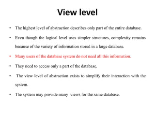 View level
• The highest level of abstraction describes only part of the entire database.
• Even though the logical level uses simpler structures, complexity remains
because of the variety of information stored in a large database.
• Many users of the database system do not need all this information.
• They need to access only a part of the database.
• The view level of abstraction exists to simplify their interaction with the
system.
• The system may provide many views for the same database.
 