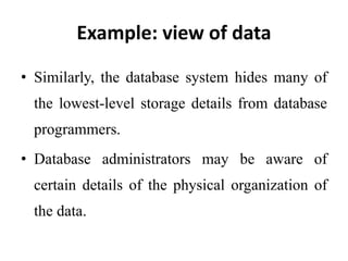 Example: view of data
• Similarly, the database system hides many of
the lowest-level storage details from database
programmers.
• Database administrators may be aware of
certain details of the physical organization of
the data.
 