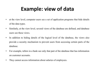 Example: view of data
• at the view level, computer users see a set of application programs that hide details
of the data types.
• Similarly, at the view level, several views of the database are defined, and database
users see these views.
• In addition to hiding details of the logical level of the database, the views also
provide a security mechanism to prevent users from accessing certain parts of the
database.
• For example, tellers in a bank see only that part of the database that has information
on customer accounts.
• They cannot access information about salaries of employees.
 