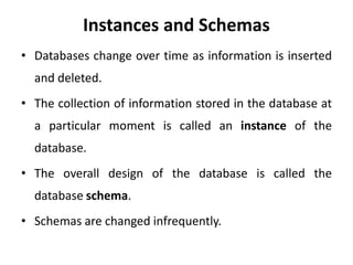 Instances and Schemas
• Databases change over time as information is inserted
and deleted.
• The collection of information stored in the database at
a particular moment is called an instance of the
database.
• The overall design of the database is called the
database schema.
• Schemas are changed infrequently.
 