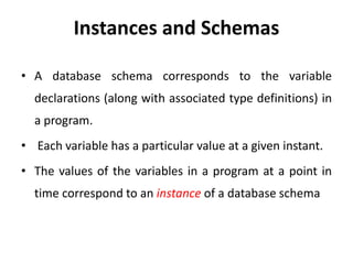 Instances and Schemas
• A database schema corresponds to the variable
declarations (along with associated type definitions) in
a program.
• Each variable has a particular value at a given instant.
• The values of the variables in a program at a point in
time correspond to an instance of a database schema
 
