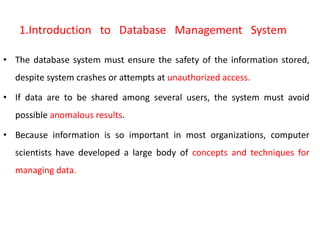 1.Introduction to Database Management System
• The database system must ensure the safety of the information stored,
despite system crashes or attempts at unauthorized access.
• If data are to be shared among several users, the system must avoid
possible anomalous results.
• Because information is so important in most organizations, computer
scientists have developed a large body of concepts and techniques for
managing data.
 