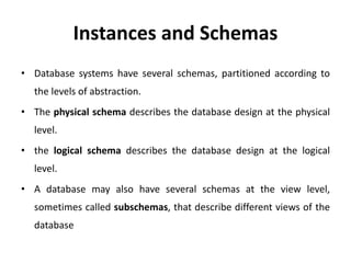 Instances and Schemas
• Database systems have several schemas, partitioned according to
the levels of abstraction.
• The physical schema describes the database design at the physical
level.
• the logical schema describes the database design at the logical
level.
• A database may also have several schemas at the view level,
sometimes called subschemas, that describe different views of the
database
 