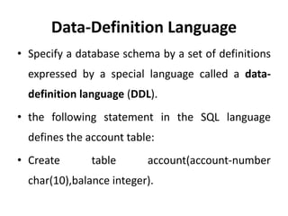 Data-Definition Language
• Specify a database schema by a set of definitions
expressed by a special language called a data-
definition language (DDL).
• the following statement in the SQL language
defines the account table:
• Create table account(account-number
char(10),balance integer).
 