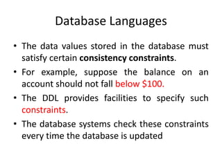 Database Languages
• The data values stored in the database must
satisfy certain consistency constraints.
• For example, suppose the balance on an
account should not fall below $100.
• The DDL provides facilities to specify such
constraints.
• The database systems check these constraints
every time the database is updated
 