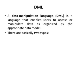 DML
• A data-manipulation language (DML) is a
language that enables users to access or
manipulate data as organized by the
appropriate data model.
• There are basically two types:
 