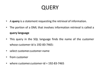 QUERY
• A query is a statement requesting the retrieval of information.
• The portion of a DML that involves information retrieval is called a
query language
• This query in the SQL language finds the name of the customer
whose customer-id is 192-83-7465:
• select customer.customer-name
• from customer
• where customer.customer-id = 192-83-7465
 