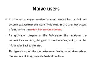 Naive users
• As another example, consider a user who wishes to find her
account balance over the World Wide Web. Such a user may access
a form, where she enters her account number.
• An application program at the Web server then retrieves the
account balance, using the given account number, and passes this
information back to the user.
• The typical user interface for naive users is a forms interface, where
the user can fill in appropriate fields of the form
 