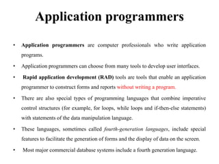 Application programmers
• Application programmers are computer professionals who write application
programs.
• Application programmers can choose from many tools to develop user interfaces.
• Rapid application development (RAD) tools are tools that enable an application
programmer to construct forms and reports without writing a program.
• There are also special types of programming languages that combine imperative
control structures (for example, for loops, while loops and if-then-else statements)
with statements of the data manipulation language.
• These languages, sometimes called fourth-generation languages, include special
features to facilitate the generation of forms and the display of data on the screen.
• Most major commercial database systems include a fourth generation language.
 