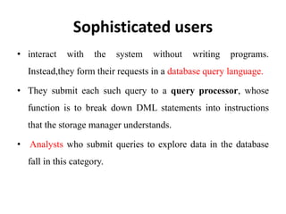 Sophisticated users
• interact with the system without writing programs.
Instead,they form their requests in a database query language.
• They submit each such query to a query processor, whose
function is to break down DML statements into instructions
that the storage manager understands.
• Analysts who submit queries to explore data in the database
fall in this category.
 