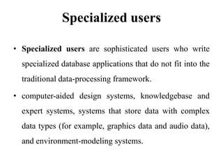 Specialized users
• Specialized users are sophisticated users who write
specialized database applications that do not fit into the
traditional data-processing framework.
• computer-aided design systems, knowledgebase and
expert systems, systems that store data with complex
data types (for example, graphics data and audio data),
and environment-modeling systems.
 
