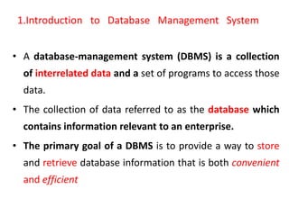1.Introduction to Database Management System
• A database-management system (DBMS) is a collection
of interrelated data and a set of programs to access those
data.
• The collection of data referred to as the database which
contains information relevant to an enterprise.
• The primary goal of a DBMS is to provide a way to store
and retrieve database information that is both convenient
and efficient
 