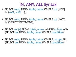 IN, ANY, ALL Syntax
 SELECT col(s) FROM table_name WHERE col [NOT]
IN (val1, val2, ...);
 SELECT col(s) FROM table_name WHERE col [NOT]
IN (SELECT STATEMENT);
 SELECT col (s) FROM table_name WHERE col opr ANY
(SELECT col FROM table_name WHERE condition);
 SELECT col(s) FROM table_name WHERE col opr ALL
(SELECT col FROM table_name WHERE condition);
 