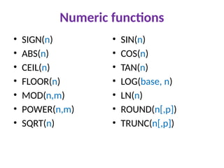 Numeric functions
• SIGN(n)
• ABS(n)
• CEIL(n)
• FLOOR(n)
• MOD(n,m)
• POWER(n,m)
• SQRT(n)
• SIN(n)
• COS(n)
• TAN(n)
• LOG(base, n)
• LN(n)
• ROUND(n[,p])
• TRUNC(n[,p])
 