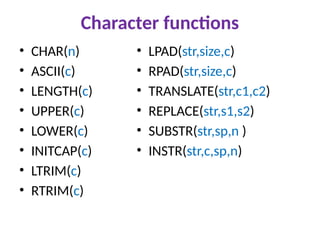 Character functions
• CHAR(n)
• ASCII(c)
• LENGTH(c)
• UPPER(c)
• LOWER(c)
• INITCAP(c)
• LTRIM(c)
• RTRIM(c)
• LPAD(str,size,c)
• RPAD(str,size,c)
• TRANSLATE(str,c1,c2)
• REPLACE(str,s1,s2)
• SUBSTR(str,sp,n )
• INSTR(str,c,sp,n)
 