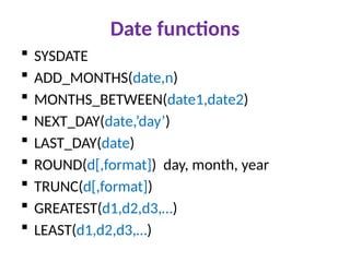 Date functions
 SYSDATE
 ADD_MONTHS(date,n)
 MONTHS_BETWEEN(date1,date2)
 NEXT_DAY(date,’day’)
 LAST_DAY(date)
 ROUND(d[,format]) day, month, year
 TRUNC(d[,format])
 GREATEST(d1,d2,d3,…)
 LEAST(d1,d2,d3,…)
 