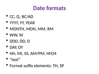 Date formats
 CC, Q, BC/AD
 YYYY, YY, YEAR
 MONTH, MON, MM, RM
 WW, W
 DDD, DD, D
 DAY, DY
 HH, MI, SS, AM/PM, HH24
 “text”
 Format suffix elements: TH, SP
 