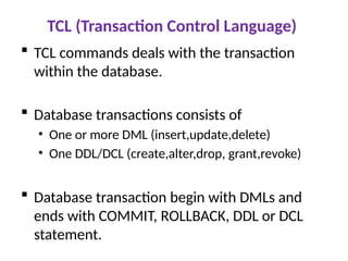 TCL (Transaction Control Language)
 TCL commands deals with the transaction
within the database.
 Database transactions consists of
• One or more DML (insert,update,delete)
• One DDL/DCL (create,alter,drop, grant,revoke)
 Database transaction begin with DMLs and
ends with COMMIT, ROLLBACK, DDL or DCL
statement.
 