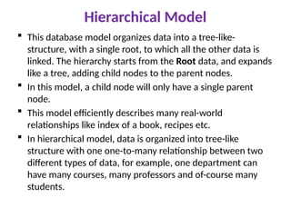 Hierarchical Model
 This database model organizes data into a tree-like-
structure, with a single root, to which all the other data is
linked. The hierarchy starts from the Root data, and expands
like a tree, adding child nodes to the parent nodes.
 In this model, a child node will only have a single parent
node.
 This model efficiently describes many real-world
relationships like index of a book, recipes etc.
 In hierarchical model, data is organized into tree-like
structure with one one-to-many relationship between two
different types of data, for example, one department can
have many courses, many professors and of-course many
students.
 