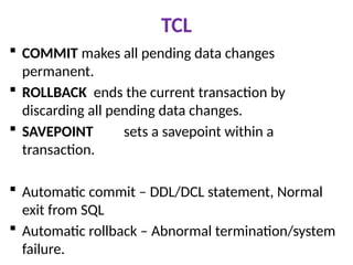 TCL
 COMMIT makes all pending data changes
permanent.
 ROLLBACK ends the current transaction by
discarding all pending data changes.
 SAVEPOINT sets a savepoint within a
transaction.
 Automatic commit – DDL/DCL statement, Normal
exit from SQL
 Automatic rollback – Abnormal termination/system
failure.
 
