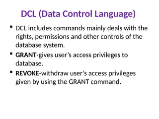 DCL (Data Control Language)
 DCL includes commands mainly deals with the
rights, permissions and other controls of the
database system.
 GRANT-gives user’s access privileges to
database.
 REVOKE-withdraw user’s access privileges
given by using the GRANT command.
 