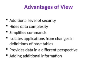 Advantages of View
 Additional level of security
 Hides data complexity
 Simplifies commands
 Isolates applications from changes in
definitions of base tables
 Provides data in a different perspective
 Adding additional information
 