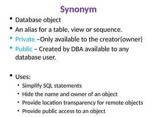 Synonym
 Database object
 An alias for a table, view or sequence.
 Private –Only available to the creator(owner)
 Public – Created by DBA available to any
database user.
 Uses:
• Simplify SQL statements
• Hide the name and owner of an object
• Provide location transparency for remote objects
• Provide public access to an object
 
