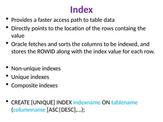 Index
 Provides a faster access path to table data
 Directly points to the location of the rows containg the
value
 Oracle fetches and sorts the columns to be indexed, and
stores the ROWID along with the index value for each row.
 Non-unique indexes
 Unique indexes
 Composite indexes
 CREATE [UNIQUE] INDEX indexname ON tablename
(columnname [ASC|DESC],…);
 